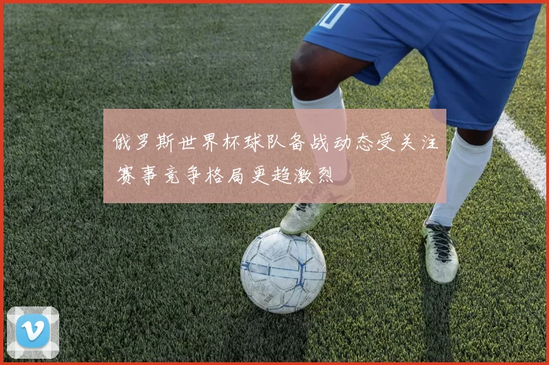 俄罗斯世界杯球队备战动态受关注 赛事竞争格局更趋激烈