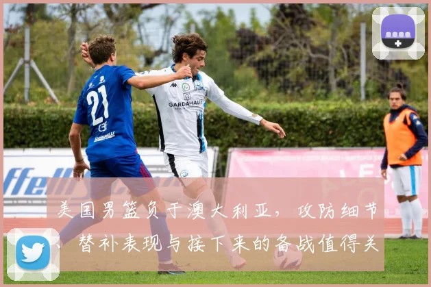 美国男篮负于澳大利亚，攻防细节、替补表现与接下来的备战值得关注