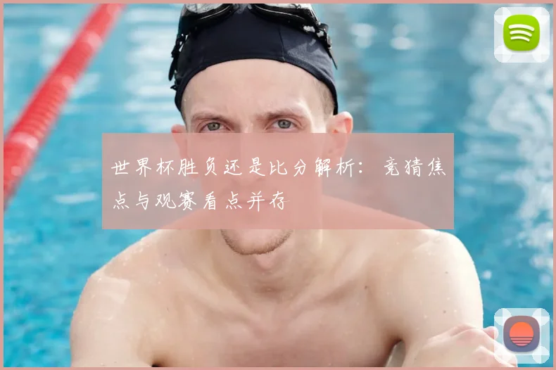 世界杯胜负还是比分解析：竞猜焦点与观赛看点并存