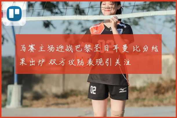 马赛主场迎战巴黎圣日耳曼 比分结果出炉 双方攻防表现引关注