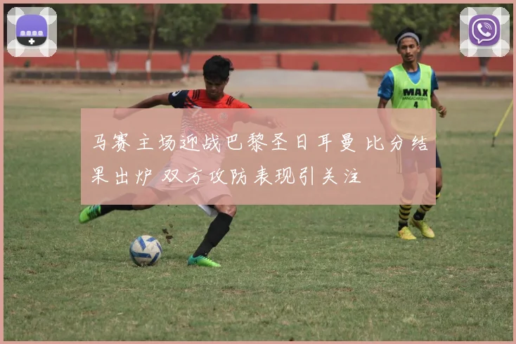 马赛主场迎战巴黎圣日耳曼 比分结果出炉 双方攻防表现引关注