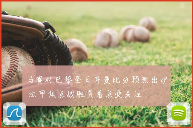 马赛对巴黎圣日耳曼比分预测出炉 法甲焦点战胜负看点受关注