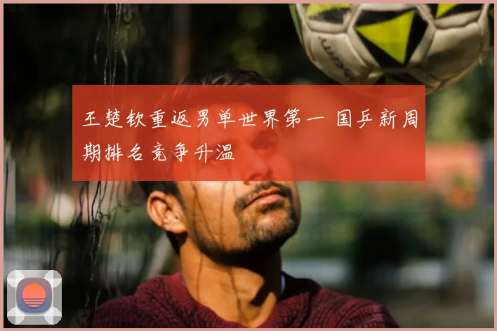 王楚钦重返男单世界第一 国乒新周期排名竞争升温