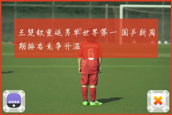 王楚钦重返男单世界第一 国乒新周期排名竞争升温