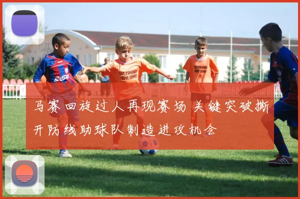 马赛回旋过人再现赛场 关键突破撕开防线助球队制造进攻机会