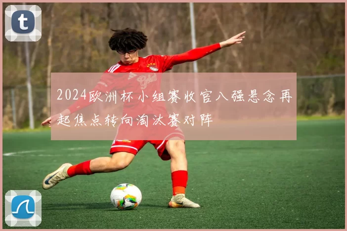 2024欧洲杯小组赛收官八强悬念再起焦点转向淘汰赛对阵