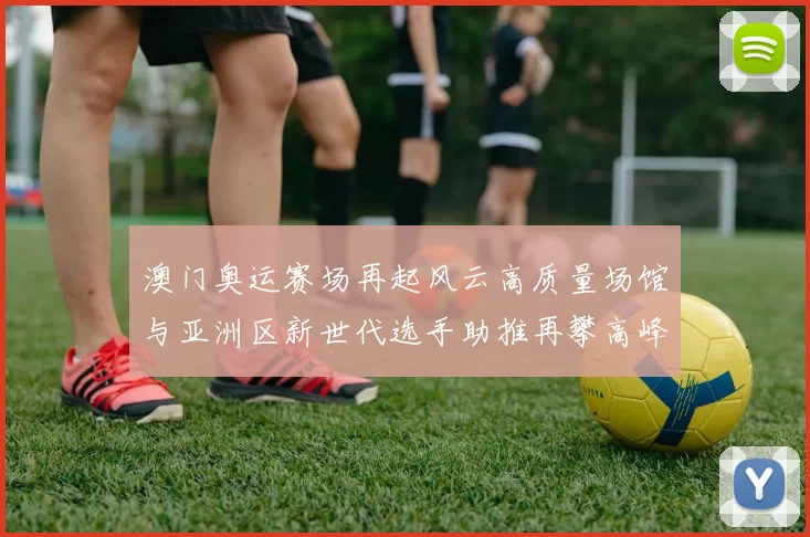 澳门奥运赛场再起风云高质量场馆与亚洲区新世代选手助推再攀高峰