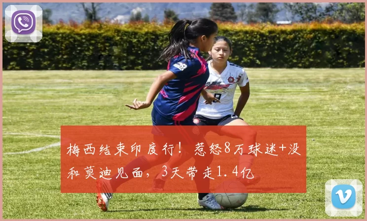 梅西结束印度行！惹怒8万球迷+没和莫迪见面，3天带走1.4亿