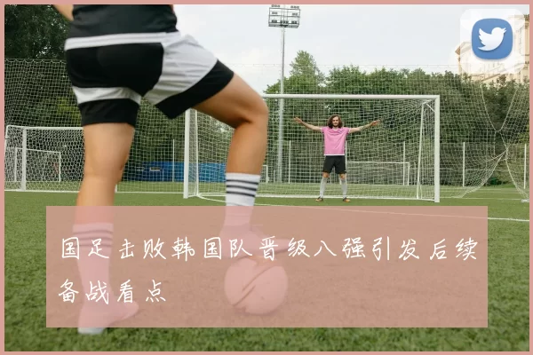 国足击败韩国队晋级八强引发后续备战看点