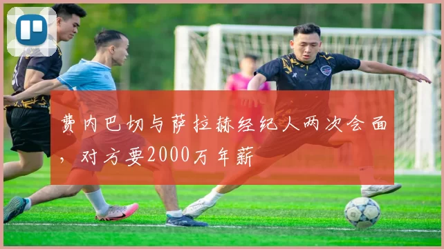 费内巴切与萨拉赫经纪人两次会面，对方要2000万年薪
