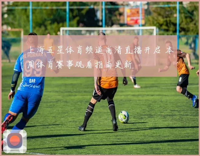 上海五星体育频道高清直播开启 本周体育赛事观看指南更新
