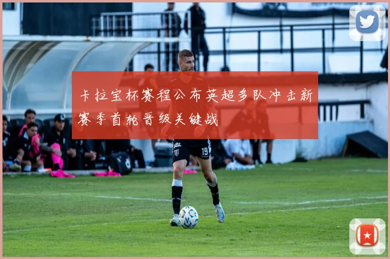 卡拉宝杯赛程公布英超多队冲击新赛季首轮晋级关键战
