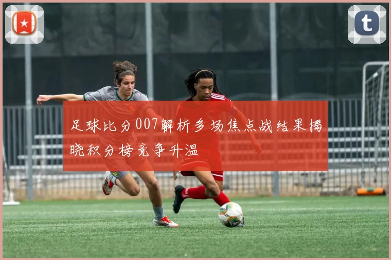 足球比分007解析多场焦点战结果揭晓积分榜竞争升温