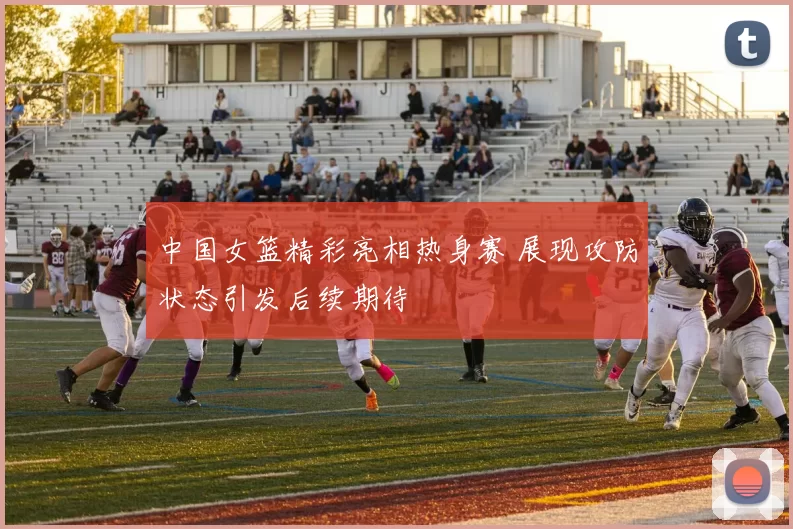 中国女篮精彩亮相热身赛 展现攻防状态引发后续期待