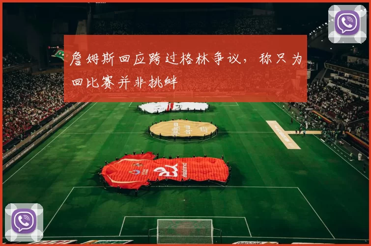 詹姆斯回应跨过格林争议，称只为回比赛并非挑衅