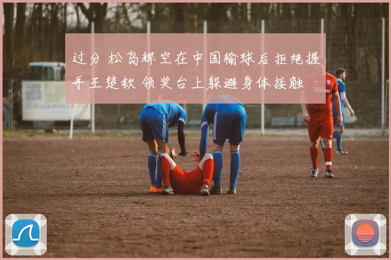 过分 松岛辉空在中国输球后拒绝握手王楚钦 领奖台上躲避身体接触