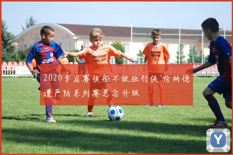 2020季后赛快船不敌独行侠 伦纳德遭严防系列赛悬念升级