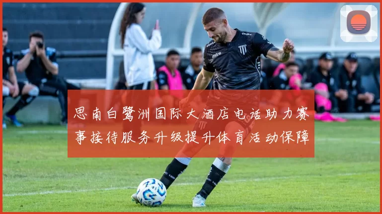 思南白鹭洲国际大酒店电话助力赛事接待服务升级提升体育活动保障水平