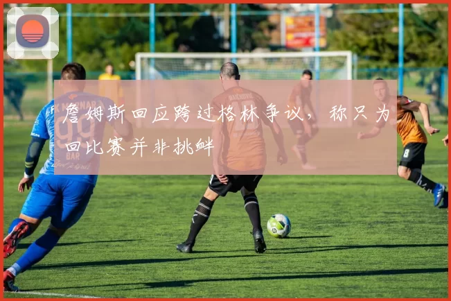 詹姆斯回应跨过格林争议，称只为回比赛并非挑衅