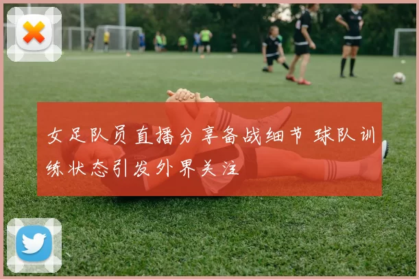 女足队员直播分享备战细节 球队训练状态引发外界关注