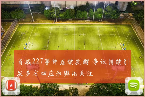 肖战227事件后续发酵 争议持续引发多方回应和舆论关注