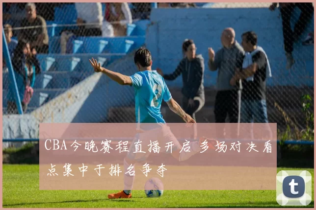 CBA今晚赛程直播开启 多场对决看点集中于排名争夺