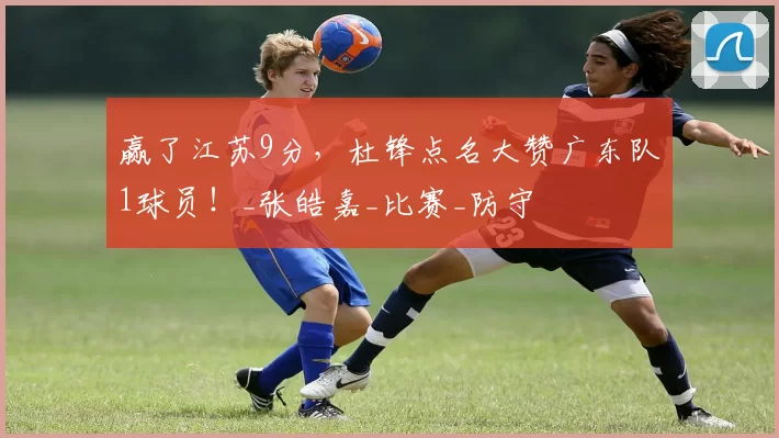 赢了江苏9分，杜锋点名大赞广东队1球员！_张皓嘉_比赛_防守