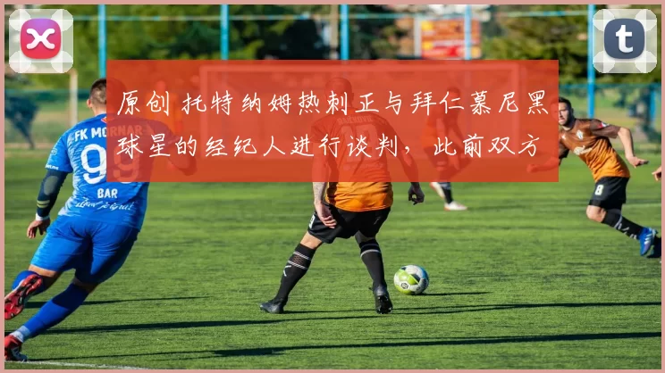 原创 托特纳姆热刺正与拜仁慕尼黑球星的经纪人进行谈判，此前双方关系出现裂痕。