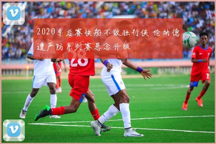 2020季后赛快船不敌独行侠 伦纳德遭严防系列赛悬念升级