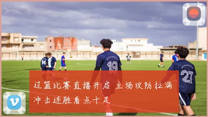 辽篮比赛直播开启 主场攻防拉满 冲击连胜看点十足