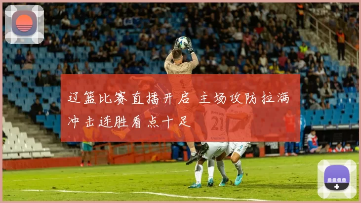 辽篮比赛直播开启 主场攻防拉满 冲击连胜看点十足