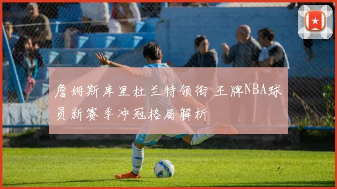 詹姆斯库里杜兰特领衔 王牌NBA球员新赛季冲冠格局解析