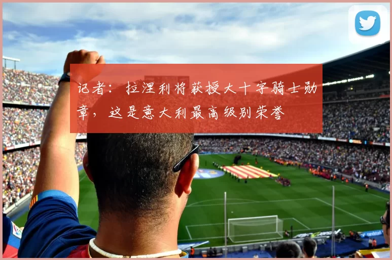 记者:拉涅利将获授大十字骑士勋章,这是意大利最高级别荣誉