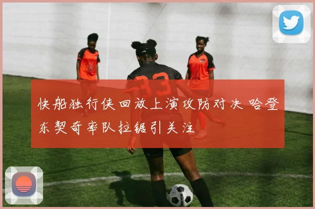 快船独行侠回放上演攻防对决 哈登东契奇率队拉锯引关注