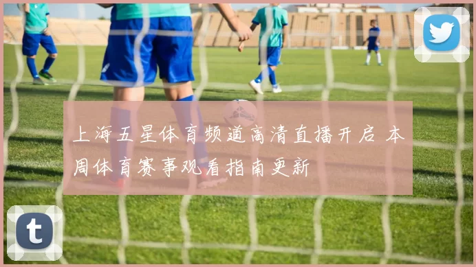 上海五星体育频道高清直播开启 本周体育赛事观看指南更新