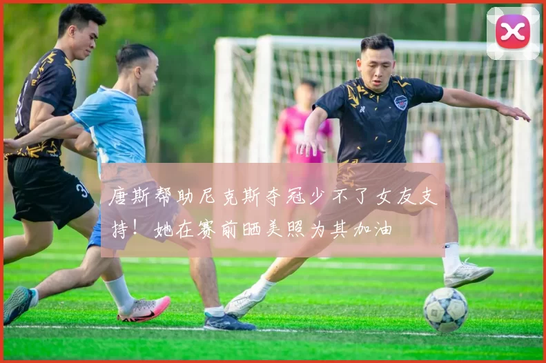 唐斯帮助尼克斯夺冠少不了女友支持！她在赛前晒美照为其加油