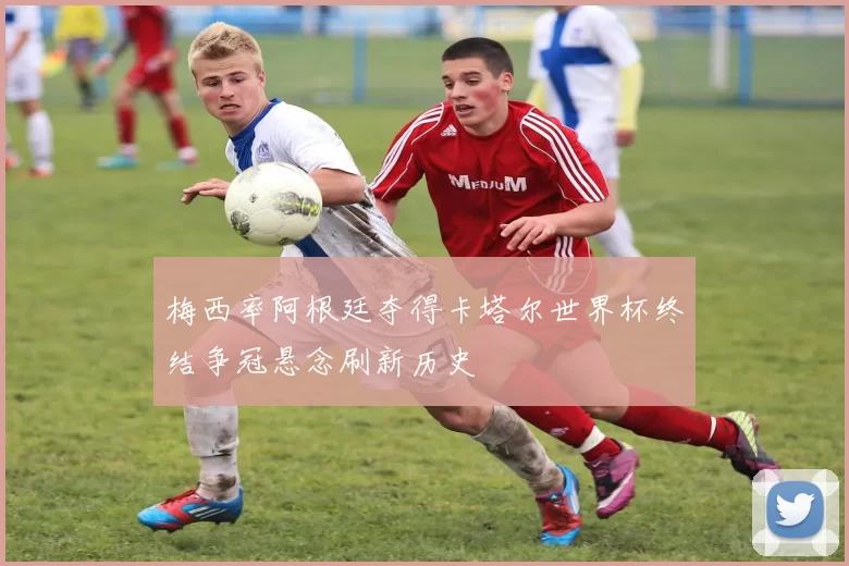 梅西率阿根廷夺得卡塔尔世界杯终结争冠悬念刷新历史