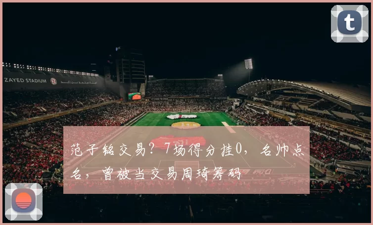 范子铭交易？7场得分挂0，名帅点名，曾被当交易周琦筹码