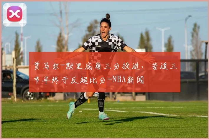 贾马尔-默里底角三分投进,苦追三节半终于反超比分-NBA新闻