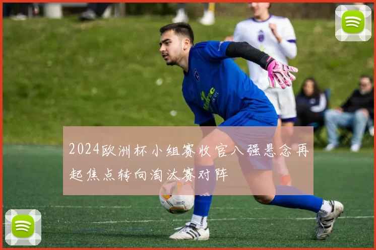 2024欧洲杯小组赛收官八强悬念再起焦点转向淘汰赛对阵