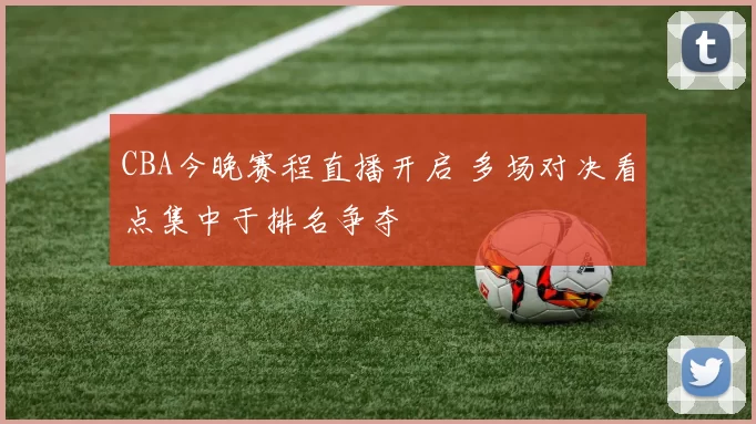 CBA今晚赛程直播开启 多场对决看点集中于排名争夺