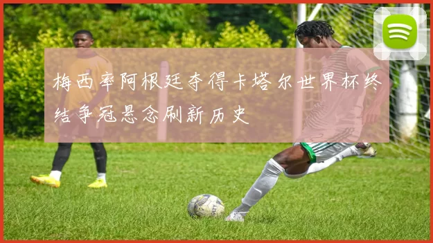 梅西率阿根廷夺得卡塔尔世界杯终结争冠悬念刷新历史