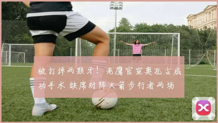 被打掉两颗牙！老鹰官宣奥孔古成功手术 缺席对阵火箭步行者两场