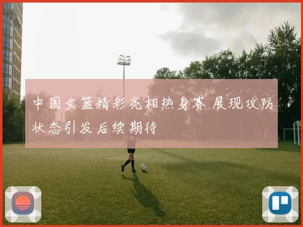 中国女篮精彩亮相热身赛 展现攻防状态引发后续期待