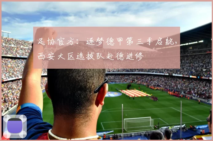 足协官方：逐梦德甲第三季启航，西安大区选拔队赴德进修