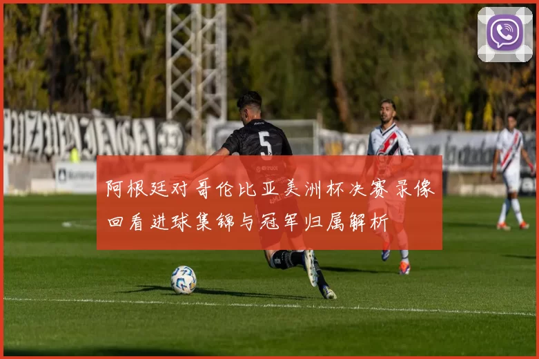 阿根廷对哥伦比亚美洲杯决赛录像回看进球集锦与冠军归属解析