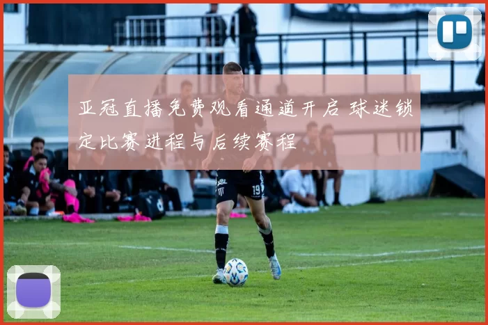 亚冠直播免费观看通道开启 球迷锁定比赛进程与后续赛程