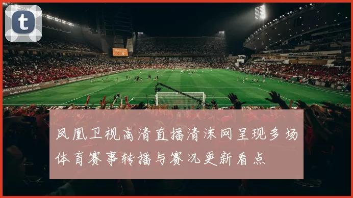 凤凰卫视高清直播清沫网呈现多场体育赛事转播与赛况更新看点