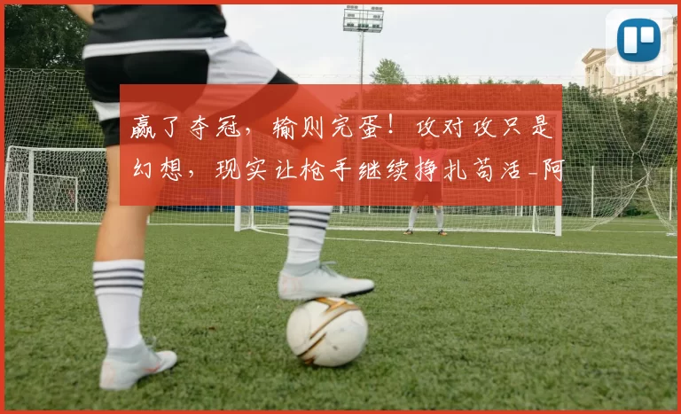 赢了夺冠，输则完蛋！攻对攻只是幻想，现实让枪手继续挣扎苟活_阿尔特塔_阿森纳_曼城