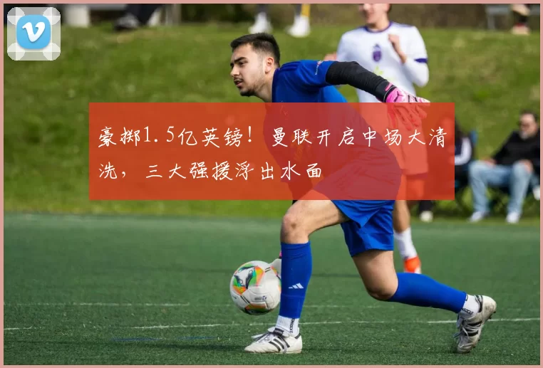 豪掷1.5亿英镑！曼联开启中场大清洗，三大强援浮出水面